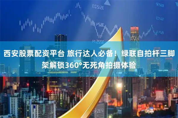 西安股票配资平台 旅行达人必备!绿联自拍杆三脚架解锁360°无死角拍摄体验