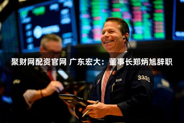聚财网配资官网 广东宏大：董事长郑炳旭辞职