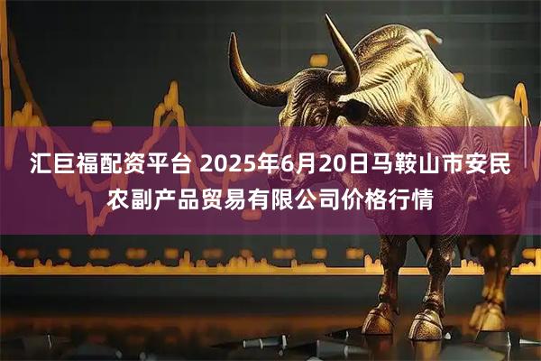 汇巨福配资平台 2025年6月20日马鞍山市安民农副产品贸易有限公司价格行情