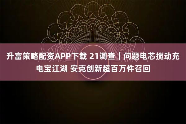 升富策略配资APP下载 21调查|问题电芯搅动充电宝江湖 安克创新超百万件召回
