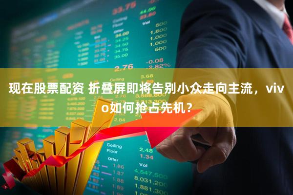 现在股票配资 折叠屏即将告别小众走向主流,vivo如何抢占先机?