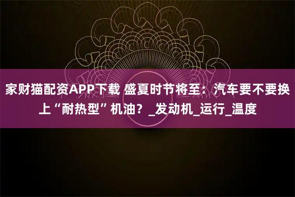 家财猫配资APP下载 盛夏时节将至：汽车要不要换上“耐热型”机油？_发动机_运行_温度