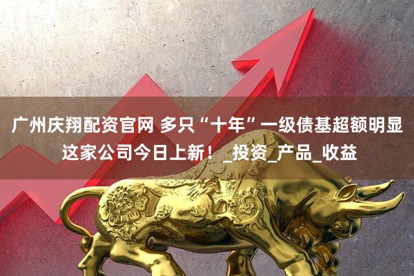 广州庆翔配资官网 多只“十年”一级债基超额明显 这家公司今日上新!_投资_产品_收益