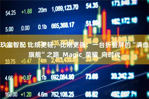 玖富智配 比纸更轻,比刚更强:一台折叠屏的“满血旗舰”之路_Magic_荣耀_向时代