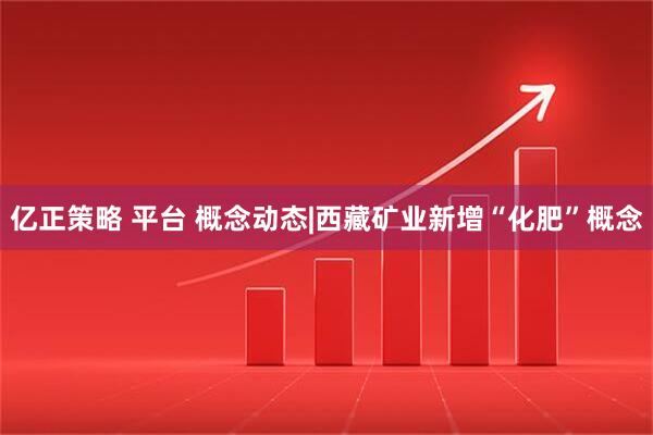 亿正策略 平台 概念动态|西藏矿业新增“化肥”概念