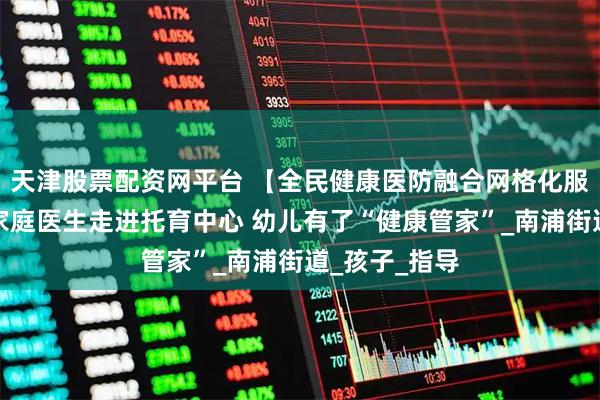 天津股票配资网平台 【全民健康医防融合网格化服务】浦城:家庭医生走进托育中心 幼儿有了“健康管家”_南浦街道_孩子_指导