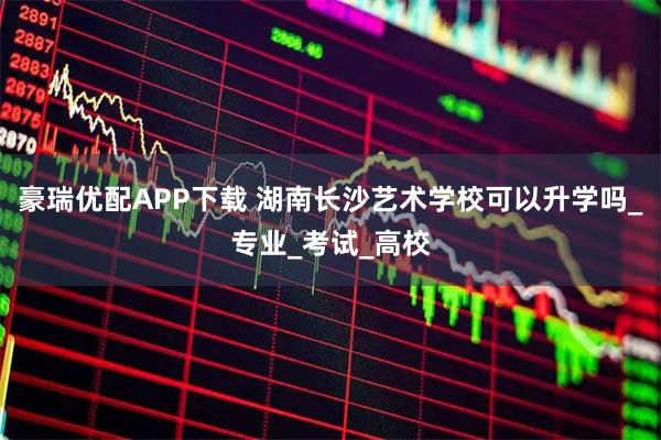 豪瑞优配APP下载 湖南长沙艺术学校可以升学吗_专业_考试_高校