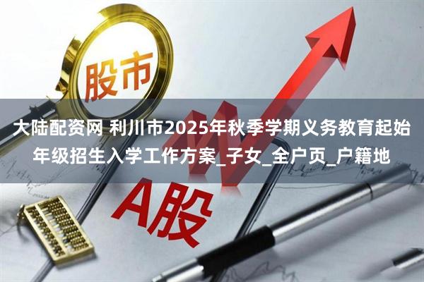 大陆配资网 利川市2025年秋季学期义务教育起始年级招生入学工作方案_子女_全户页_户籍地