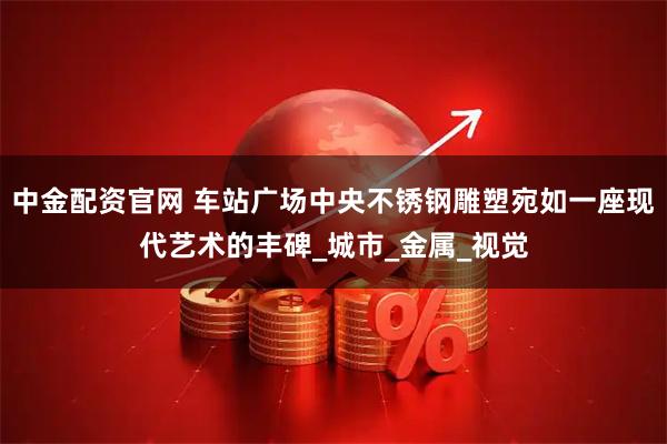 中金配资官网 车站广场中央不锈钢雕塑宛如一座现代艺术的丰碑_城市_金属_视觉