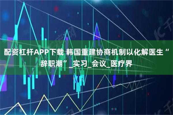配资杠杆APP下载 韩国重建协商机制以化解医生“辞职潮”_实习_会议_医疗界