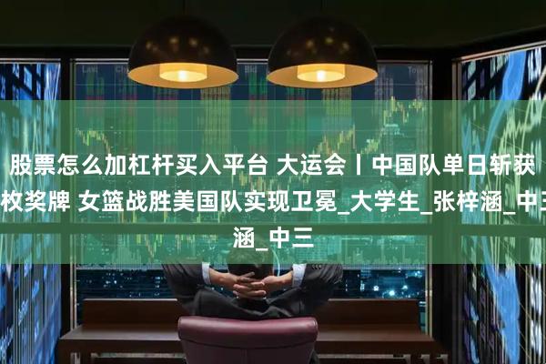 股票怎么加杠杆买入平台 大运会丨中国队单日斩获8枚奖牌 女篮战胜美国队实现卫冕_大学生_张梓涵_中三