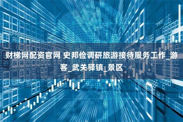 财梯网配资官网 史邦俭调研旅游接待服务工作_游客_武关驿镇_景区