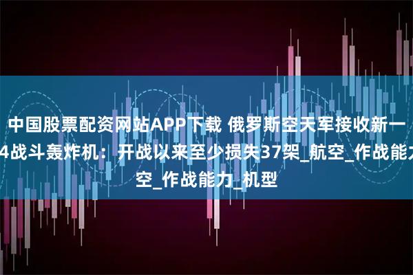中国股票配资网站APP下载 俄罗斯空天军接收新一批苏-34战斗轰炸机：开战以来至少损失37架_航空_作战能力_机型