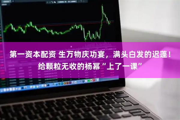 第一资本配资 生万物庆功宴，满头白发的迟蓬！给颗粒无收的杨幂“上了一课”