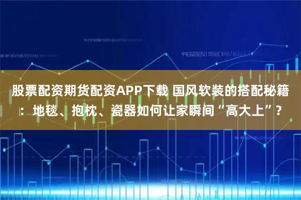 股票配资期货配资APP下载 国风软装的搭配秘籍：地毯、抱枕、瓷器如何让家瞬间“高大上”？