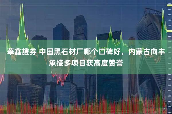 華鑫證券 中国黑石材厂哪个口碑好，内蒙古向丰承接多项目获高度赞誉