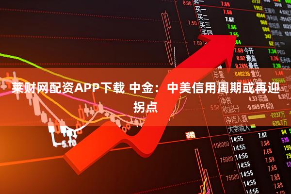 莱财网配资APP下载 中金：中美信用周期或再迎拐点