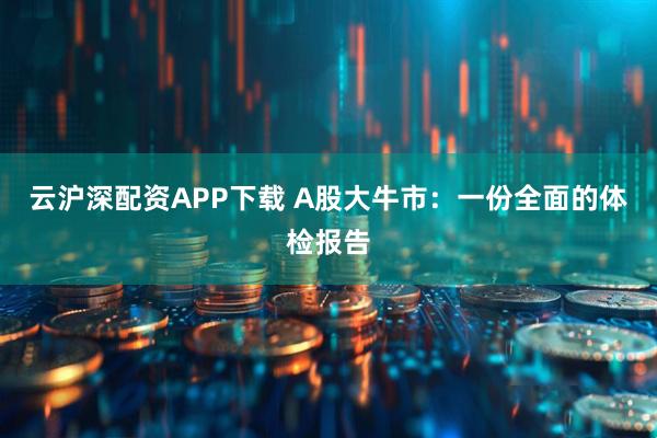 云沪深配资APP下载 A股大牛市：一份全面的体检报告