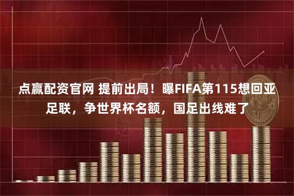 点赢配资官网 提前出局!曝FIFA第115想回亚足联,争世界杯名额,国足出线难了
