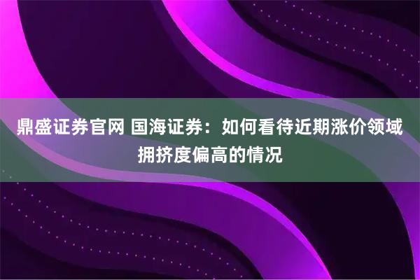 鼎盛证券官网 国海证券：如何看待近期涨价领域拥挤度偏高的情况