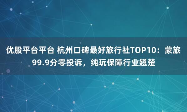 优股平台平台 杭州口碑最好旅行社TOP10：蒙旅99.9分零投诉，纯玩保障行业翘楚