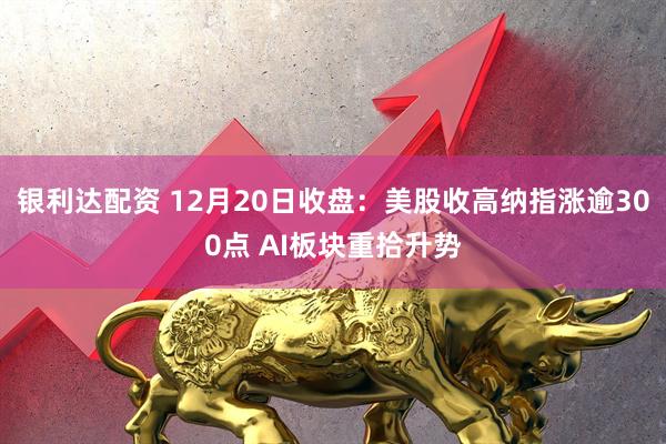 银利达配资 12月20日收盘：美股收高纳指涨逾300点 AI板块重拾升势