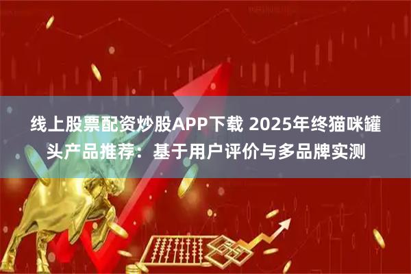 线上股票配资炒股APP下载 2025年终猫咪罐头产品推荐：基于用户评价与多品牌实测