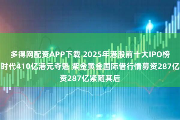 多得网配资APP下载 2025年港股前十大IPO榜单：宁德时代410亿港元夺魁 紫金黄金国际借行情募资287亿紧随其后