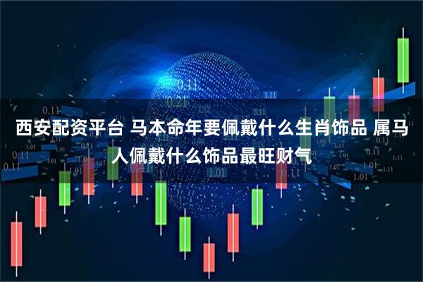 西安配资平台 马本命年要佩戴什么生肖饰品 属马人佩戴什么饰品最旺财气