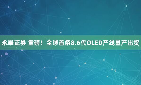 永崋证券 重磅！全球首条8.6代OLED产线量产出货