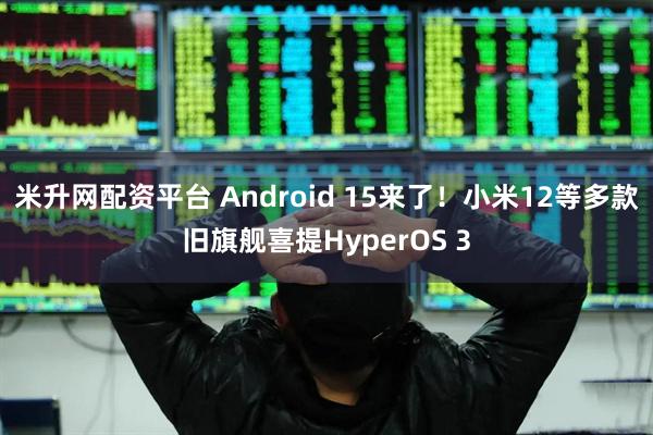 米升网配资平台 Android 15来了！小米12等多款旧旗舰喜提HyperOS 3