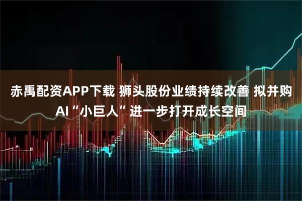 赤禹配资APP下载 狮头股份业绩持续改善 拟并购AI“小巨人”进一步打开成长空间