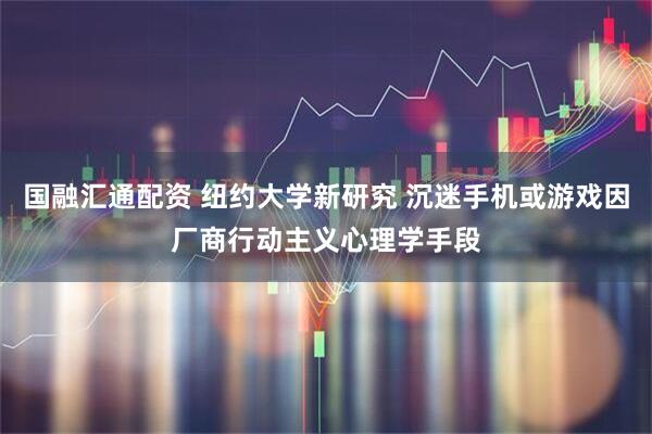 国融汇通配资 纽约大学新研究 沉迷手机或游戏因厂商行动主义心理学手段