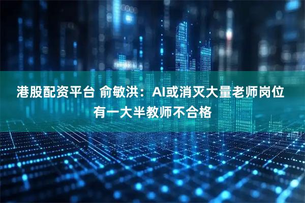 港股配资平台 俞敏洪：AI或消灭大量老师岗位 有一大半教师不合格