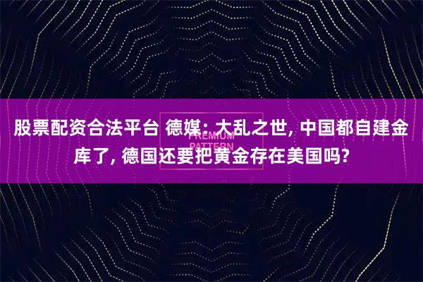 股票配资合法平台 德媒: 大乱之世, 中国都自建金库了, 德国还要把黄金存在美国吗?