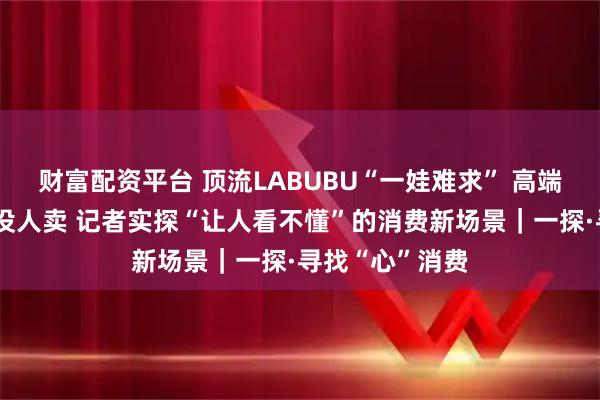 财富配资平台 顶流LABUBU“一娃难求” 高端白酒没人买也没人卖 记者实探“让人看不懂”的消费新场景｜一探·寻找“心”消费