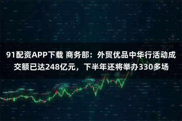 91配资APP下载 商务部：外贸优品中华行活动成交额已达248亿元，下半年还将举办330多场