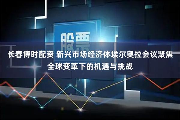 长春博时配资 新兴市场经济体埃尔奥拉会议聚焦全球变革下的机遇与挑战