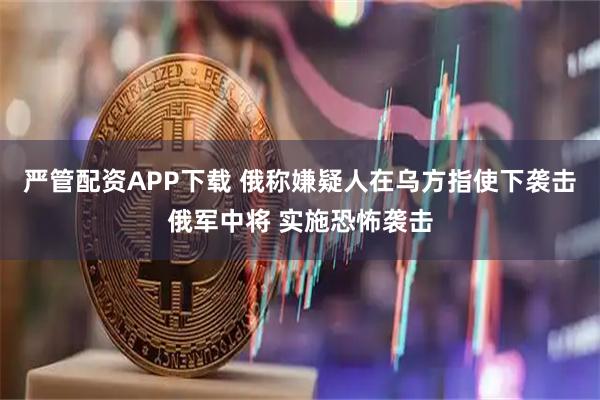 严管配资APP下载 俄称嫌疑人在乌方指使下袭击俄军中将 实施恐怖袭击