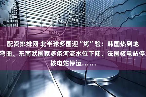 配资排排网 北半球多国迎“烤”验：韩国热到地铁车轨弯曲、东南欧国家多条河流水位下降、法国核电站停运……