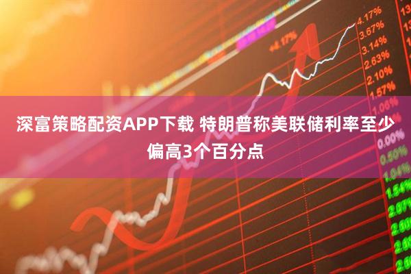 深富策略配资APP下载 特朗普称美联储利率至少偏高3个百分点