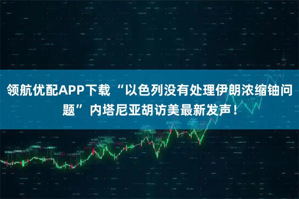 领航优配APP下载 “以色列没有处理伊朗浓缩铀问题” 内塔尼亚胡访美最新发声！