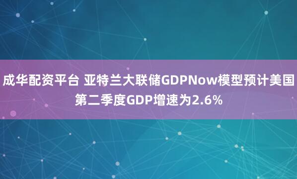 成华配资平台 亚特兰大联储GDPNow模型预计美国第二季度GDP增速为2.6%
