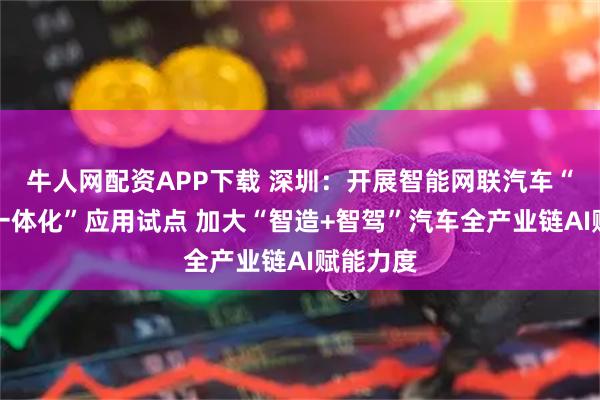 牛人网配资APP下载 深圳：开展智能网联汽车“车路云一体化”应用试点 加大“智造+智驾”汽车全产业链AI赋能力度