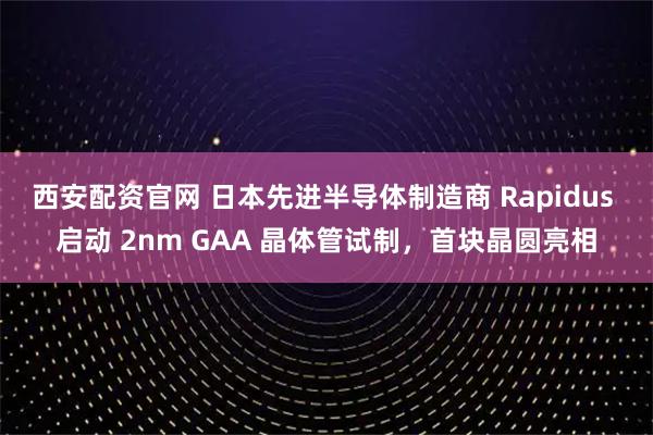 西安配资官网 日本先进半导体制造商 Rapidus 启动 2nm GAA 晶体管试制，首块晶圆亮相