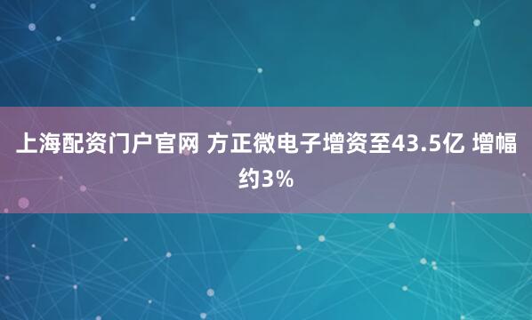 上海配资门户官网 方正微电子增资至43.5亿 增幅约3%