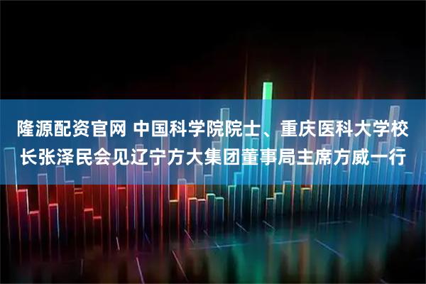 隆源配资官网 中国科学院院士、重庆医科大学校长张泽民会见辽宁方大集团董事局主席方威一行
