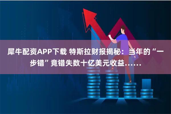 犀牛配资APP下载 特斯拉财报揭秘:当年的“一步错”竟错失数十亿美元收益……