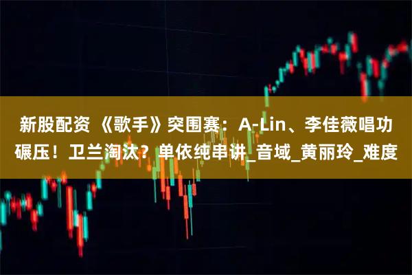 新股配资 《歌手》突围赛:A-Lin、李佳薇唱功碾压!卫兰淘汰?单依纯串讲_音域_黄丽玲_难度