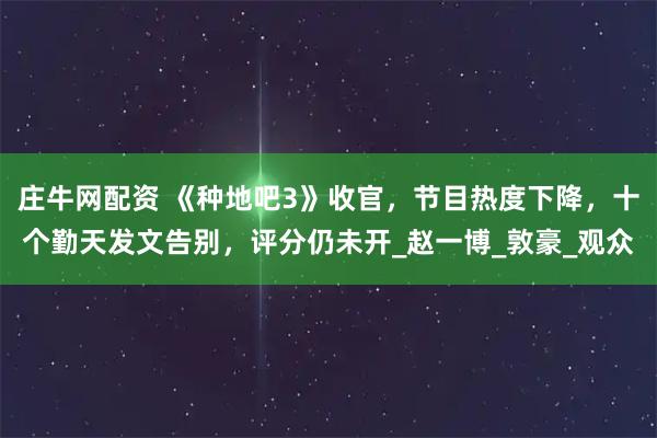 庄牛网配资 《种地吧3》收官,节目热度下降,十个勤天发文告别,评分仍未开_赵一博_敦豪_观众